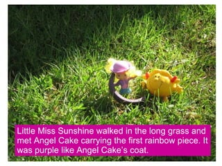 Little Miss Sunshine walked in the long grass and met Angel Cake carrying the first rainbow piece. It was purple like Angel Cake’s coat. 