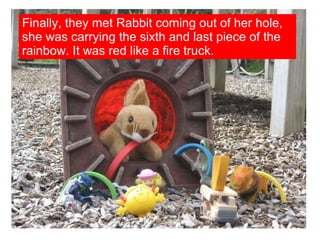 Finally, they met Rabbit coming out of her hole, she was carrying the sixth and last piece of the rainbow. It was red like a fire truck. 