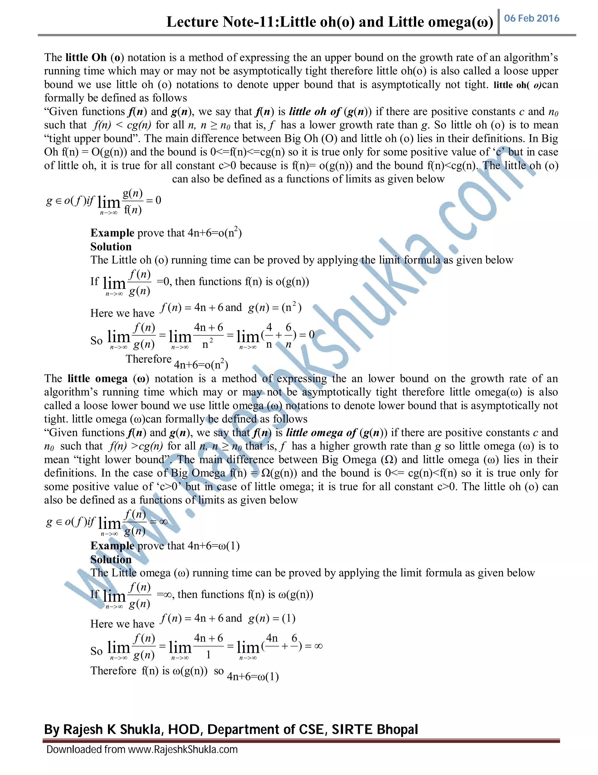 Lecture Note-11:Little oh(o) and Little omega(ω) 06 Feb 2016
By Rajesh K Shukla, HOD, Department of CSE, SIRTE Bhopal
Downloaded from www.RajeshkShukla.com
The little Oh (o) notation is a method of expressing the an upper bound on the growth rate of an algorithm’s
running time which may or may not be asymptotically tight therefore little oh(o) is also called a loose upper
bound we use little oh (o) notations to denote upper bound that is asymptotically not tight. little oh( o)can
formally be defined as follows
“Given functions f(n) and g(n), we say that f(n) is little oh of (g(n)) if there are positive constants c and n0
such that f(n) < cg(n) for all n, n ≥ n0 that is, f has a lower growth rate than g. So little oh (o) is to mean
“tight upper bound”. The main difference between Big Oh (O) and little oh (o) lies in their definitions. In Big
Oh f(n) = O(g(n)) and the bound is 0<=f(n)<=cg(n) so it is true only for some positive value of ‘c’ but in case
of little oh, it is true for all constant c>0 because is f(n)= o(g(n)) and the bound f(n)<cg(n). The little oh (o)
can also be defined as a functions of limits as given below
Example prove that 4n+6=o(n2
)
Solution
The Little oh (o) running time can be proved by applying the limit formula as given below
If
)(
)(
lim ng
nf
n 
=0, then functions f(n) is o(g(n))
Here we have
)(n)(and64n)( 2
 ngnf
So
0)
6
n
4
(
n
64n
)(
)(
limlimlim 2



 nng
nf
nnn
Therefore
4n+6=o(n2
)
The little omega (ω) notation is a method of expressing the an lower bound on the growth rate of an
algorithm’s running time which may or may not be asymptotically tight therefore little omega(ω) is also
called a loose lower bound we use little omega (ω) notations to denote lower bound that is asymptotically not
tight. little omega (ω)can formally be defined as follows
“Given functions f(n) and g(n), we say that f(n) is little omega of (g(n)) if there are positive constants c and
n0 such that f(n) >cg(n) for all n, n ≥ n0 that is, f has a higher growth rate than g so little omega (ω) is to
mean “tight lower bound”. The main difference between Big Omega (Ω) and little omega (ω) lies in their
definitions. In the case of Big Omega f(n) = Ω(g(n)) and the bound is 0<= cg(n)<f(n) so it is true only for
some positive value of ‘c>0’ but in case of little omega; it is true for all constant c>0. The little oh (o) can
also be defined as a functions of limits as given below

 )(
)(
)( lim ng
nf
iffog
n
Example prove that 4n+6=ω(1)
Solution
The Little omega (ω) running time can be proved by applying the limit formula as given below
If
)(
)(
lim ng
nf
n 
=∞, then functions f(n) is ω(g(n))
Here we have
(1))(and64n)(  ngnf
So 



)
64n
(
1
64n
)(
)(
limlimlim nnn ng
nf
Therefore f(n) is ω(g(n)) so
4n+6=ω(1)
0
)f(
)g(
)( lim 
 n
n
iffog
n
 