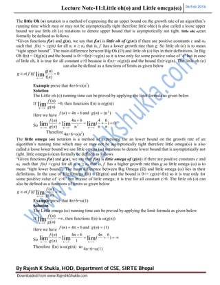 Lecture Note-11:Little oh(o) and Little omega(ω) 06 Feb 2016
By Rajesh K Shukla, HOD, Department of CSE, SIRTE Bhopal
Downloaded from www.RajeshkShukla.com
The little Oh (o) notation is a method of expressing the an upper bound on the growth rate of an algorithm’s
running time which may or may not be asymptotically tight therefore little oh(o) is also called a loose upper
bound we use little oh (o) notations to denote upper bound that is asymptotically not tight. little oh( o)can
formally be defined as follows
“Given functions f(n) and g(n), we say that f(n) is little oh of (g(n)) if there are positive constants c and n0
such that f(n) < cg(n) for all n, n ≥ n0 that is, f has a lower growth rate than g. So little oh (o) is to mean
“tight upper bound”. The main difference between Big Oh (O) and little oh (o) lies in their definitions. In Big
Oh f(n) = O(g(n)) and the bound is 0<=f(n)<=cg(n) so it is true only for some positive value of ‘c’ but in case
of little oh, it is true for all constant c>0 because is f(n)= o(g(n)) and the bound f(n)<cg(n). The little oh (o)
can also be defined as a functions of limits as given below
Example prove that 4n+6=o(n2
)
Solution
The Little oh (o) running time can be proved by applying the limit formula as given below
If
)(
)(
lim ng
nf
n 
=0, then functions f(n) is o(g(n))
Here we have
)(n)(and64n)( 2
 ngnf
So
0)
6
n
4
(
n
64n
)(
)(
limlimlim 2



 nng
nf
nnn
Therefore
4n+6=o(n2
)
The little omega (ω) notation is a method of expressing the an lower bound on the growth rate of an
algorithm’s running time which may or may not be asymptotically tight therefore little omega(ω) is also
called a loose lower bound we use little omega (ω) notations to denote lower bound that is asymptotically not
tight. little omega (ω)can formally be defined as follows
“Given functions f(n) and g(n), we say that f(n) is little omega of (g(n)) if there are positive constants c and
n0 such that f(n) >cg(n) for all n, n ≥ n0 that is, f has a higher growth rate than g so little omega (ω) is to
mean “tight lower bound”. The main difference between Big Omega (Ω) and little omega (ω) lies in their
definitions. In the case of Big Omega f(n) = Ω(g(n)) and the bound is 0<= cg(n)<f(n) so it is true only for
some positive value of ‘c>0’ but in case of little omega; it is true for all constant c>0. The little oh (o) can
also be defined as a functions of limits as given below

 )(
)(
)( lim ng
nf
iffog
n
Example prove that 4n+6=ω(1)
Solution
The Little omega (ω) running time can be proved by applying the limit formula as given below
If
)(
)(
lim ng
nf
n 
=∞, then functions f(n) is ω(g(n))
Here we have
(1))(and64n)(  ngnf
So 



)
64n
(
1
64n
)(
)(
limlimlim nnn ng
nf
Therefore f(n) is ω(g(n)) so
4n+6=ω(1)
0
)f(
)g(
)( lim 
 n
n
iffog
n
 
