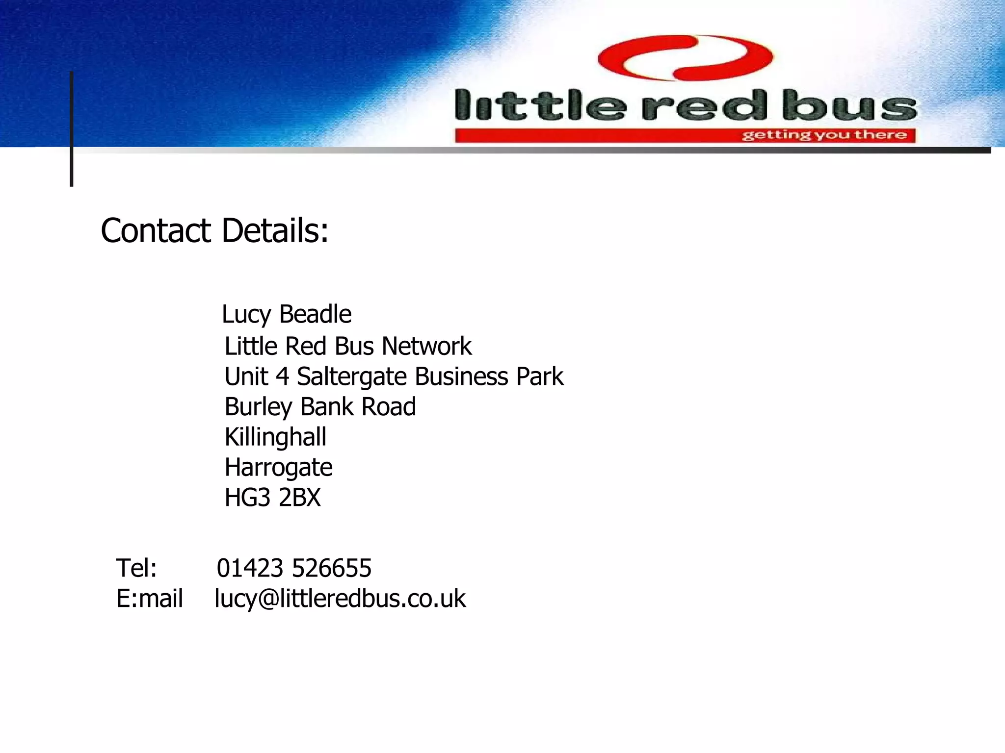 Contact Details:   Lucy Beadle   Little Red Bus Network   Unit 4 Saltergate Business Park   Burley Bank Road   Killinghall   Harrogate   HG3 2BX Tel:   01423 526655 E:mail  [email_address] 