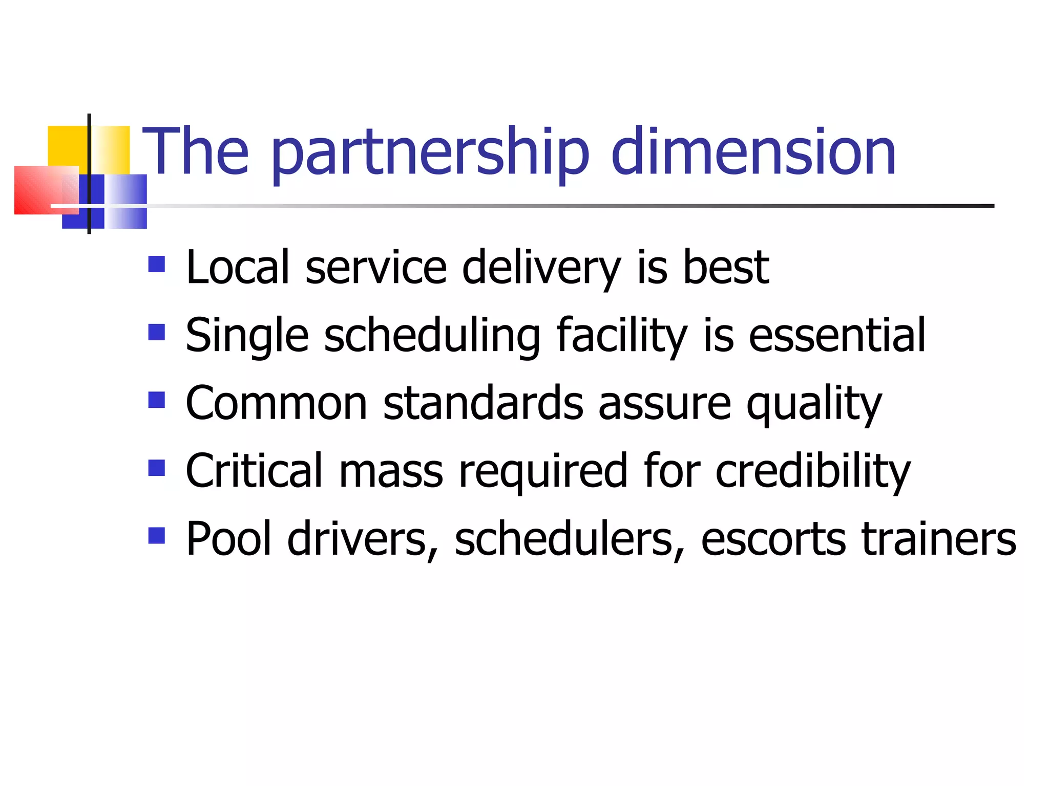 The partnership dimension Local service delivery is best Single scheduling facility is essential Common standards assure quality Critical mass required for credibility Pool drivers, schedulers, escorts trainers 