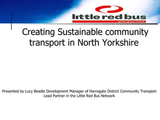 Creating Sustainable community transport in North Yorkshire  Presented by Lucy Beadle Development Manager of Harrogate District Community Transport Lead Partner in the Little Red Bus Network 
