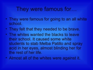 They were famous for… They were famous for going to an all white school.  They felt that they needed to be brave.  The whites wanted the blacks to leave their school. It caused some white students to stab Melba Patillo and spray acid in her eyes, almost blinding her for the rest of her life.  Almost all of the whites were against it.  