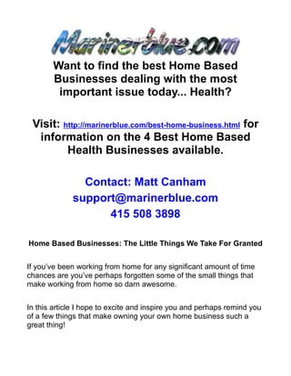 Want to find the best Home Based
       Businesses dealing with the most
        important issue today... Health?

 Visit: http://marinerblue.com/best-home-business.html for
  information on the 4 Best Home Based
         Health Businesses available.

               Contact: Matt Canham
             support@marinerblue.com
                   415 508 3898

Home Based Businesses: The Little Things We Take For Granted


If you’ve been working from home for any significant amount of time
chances are you’ve perhaps forgotten some of the small things that
make working from home so darn awesome.


In this article I hope to excite and inspire you and perhaps remind you
of a few things that make owning your own home business such a
great thing!
 