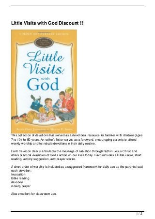 Little Visits with God Discount !!




This collection of devotions has served as a devotional resource for families with children (ages
7 to 10) for 50 years. An editor’s letter serves as a foreword, encouraging parents to attend
weekly worship and to include devotions in their daily routine.

Each devotion clearly articulates the message of salvation through faith in Jesus Christ and
offers practical examples of God’s action on our lives today. Each includes a Bible verse, short
reading, activity suggestion, and prayer starter.

A short order of worship is included as a suggested framework for daily use as the parents lead
each devotion:
Invocation
Bible reading
devotion
closing prayer

Also excellent for classroom use.




                                                                                            1/2
 