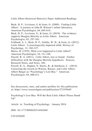 Little Albert Historical Detective Paper Additional Readings
Beck, H. P., Levinson, S. & Irons, G. (2009). Finding Little
Albert: A journey to John B. Watson’s infant laboratory.
American Psychologist, 64, 605-614.
Beck, H. P., Levinson, S., & Irons, G. (2010). The evidence
supports Douglas Merritte as Little Albert. American
Psychologist, 65, 297-303.
Fridlund, A. J., Beck, H. P., Goldie, W. D., & Irons, G. (2012).
Little Albert: A neurologically impaired child. History of
Psychology, 15, 302-327.
Harris, B. (1979). What ever happened to Little Albert?
American Psychologist, 34, 151-160.
Powell, R. A. (2011). Little Albert, lost or found: Further
difficulties with the Douglas Merritte hypothesis. Sources,
Research Notes, and News, 106.
Powell, R. A., Digdon, N. Harris, B., & Smithson, C. (2014).
Correcting the record on Watson, Rayner, and Little Albert.
Albert Barger as “Psychology’s Lost Boy.” American
Psychologist, 69, 600-611.
See discussions, stats, and author profiles for this publication
at: https://www.researchgate.net/publication/273339645
Psychology's Lost Boy: Will the Real Little Albert Please Stand
Up?
Article in Teaching of Psychology · January 2014
DOI: 10.1177/0098628314562668
CITATIONS
 