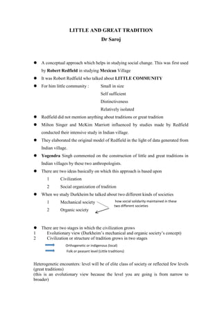 LITTLE AND GREAT TRADITION
Dr Saroj
 A conceptual approach which helps in studying social change. This was first used
by Robert Redfield in studying Mexican Village
 It was Robert Redfield who talked about LITTLE COMMUNITY
 For him little community : Small in size
Self sufficient
Distinctiveness
Relatively isolated
 Redfield did not mention anything about traditions or great tradition
 Milton Singer and McKim Marriott influenced by studies made by Redfield
conducted their intensive study in Indian village.
 They elaborated the original model of Redfield in the light of data generated from
Indian village.
 Yogendra Singh commented on the construction of little and great traditions in
Indian villages by these two anthropologists.
 There are two ideas basically on which this approach is based upon
1 Civilization
2 Social organization of tradition
 When we study Durkheim he talked about two different kinds of societies
1 Mechanical society
2 Organic society
 There are two stages in which the civilization grows
1 Evolutionary view (Durkheim’s mechanical and organic society’s concept)
2 Civilization or structure of tradition grows in two stages
Heterogenetic encounters: level will be of elite class of society or reflected few levels
(great traditions)
(this is an evolutionary view because the level you are going is from narrow to
broader)
how social solidarity maintained in these
two different societies
Orthogenetic or indigenous (local)
Folk or peasant level (Little traditions)
 