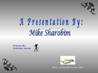 Mike Sharobim A Presentation By: Music: Smoke gets in your eyes Pictures By: Unknown source 