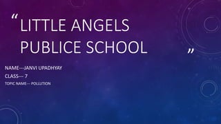 ”
“LITTLE ANGELS
PUBLICE SCHOOL
NAME---JANVI UPADHYAY
CLASS--- 7
TOPIC NAME--- POLLUTION
 