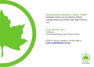 Commissioner Mitchell J. Silver, FAICP
cordially invites you to attend a ribbon
cutting ceremony for the Little Bay Parking
Lot.
Friday, May 29
th
, 2015
12:00 p.m.
Cross Island Parkway and Totten Avenue
RSVP to Jessica Ugalde at 718.520.5964 or
jessica.ugalde@parks.nyc.gov
 