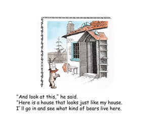 And look at this, he said.
Here is a house that looks just like my house.
I ll go in and see what kind of bears live here.
 