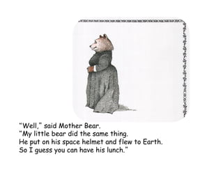 Well, said Mother Bear.
My little bear did the same thing.
He put on his space helmet and flew to Earth.
So I guess you can have his lunch. 	
 