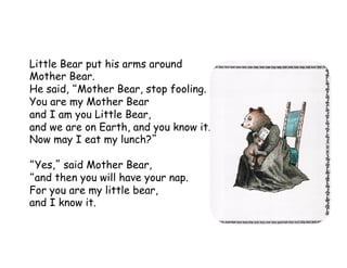 Little Bear put his arms around
Mother Bear.
He said, Mother Bear, stop fooling.
You are my Mother Bear
and I am you Little Bear,
and we are on Earth, and you know it.
Now may I eat my lunch?
Yes, said Mother Bear,
and then you will have your nap.
For you are my little bear,
and I know it.
 