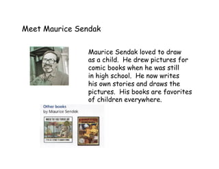 Meet Maurice Sendak
Maurice Sendak loved to draw
as a child. He drew pictures for
comic books when he was still
in high school. He now writes
his own stories and draws the
pictures. His books are favorites
of children everywhere.
 