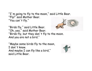 I m going to fly to the moon, said Little Bear.
Fly! said Mother Bear.
You can t fly.
Birds fly, said Little Bear.
Oh, yes, said Mother Bear.
Birds fly, but they don t fly to the moon.
And you are not a bird.
Maybe some birds fly to the moon,
I don t know.
And maybe I can fly like a bird,
said Little Bear.
 