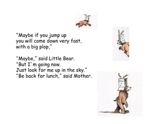 Maybe if you jump up
you will come down very fast,
with a big plop,
Maybe, said Little Bear.
But I m going now.
Just look for me up in the sky.
Be back for lunch, said Mother.
 