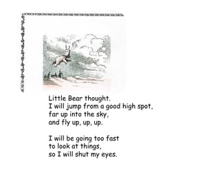 Little Bear thought.
I will jump from a good high spot,
far up into the sky,
and fly up, up, up.
I will be going too fast
to look at things,
so I will shut my eyes.
 
