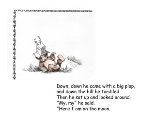 Down, down he came with a big plop,
and down the hill he tumbled.
Then he sat up and looked around.
My, my he said.
Here I am on the moon.
 