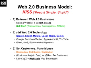 Web 2.0 Business Model:
KISS (“Keep It Simple, Stupid”)
• 1) Re-invent Web 1.0 Businesses
– Make a Website, a Widget, an A...
