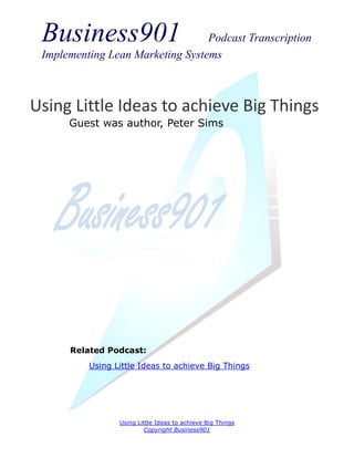 Business901                      Podcast Transcription
 Implementing Lean Marketing Systems



Using Little Ideas to achieve Big Things
      Guest was author, Peter Sims




      Related Podcast:
          Using Little Ideas to achieve Big Things




                 Using Little Ideas to achieve Big Things
                         Copyright Business901
 