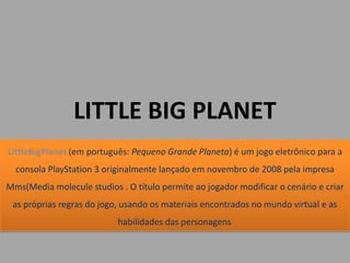 LITTLE BIG PLANET
LittleBigPlanet (em português: Pequeno Grande Planeta) é um jogo eletrônico para a
  consola PlayStation 3 originalmente lançado em novembro de 2008 pela impresa
Mms(Media molecule studios . O título permite ao jogador modificar o cenário e criar
 as próprias regras do jogo, usando os materiais encontrados no mundo virtual e as
                           habilidades das personagens.
 