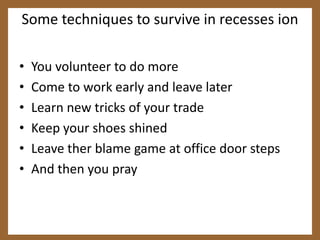 Some techniques to survive in recesses ionYou volunteer to do moreCome to work early and leave laterLearn new tricks of your tradeKeep your shoes shinedLeave ther blame game at office door stepsAnd then you pray
