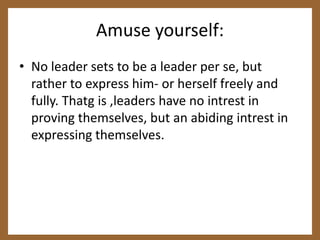 Amuse yourself:No leader sets to be a leader per se, but rather to express him- or herself freely and fully. Thatg is ,leaders have no intrest in proving themselves, but an abiding intrest in expressing themselves.