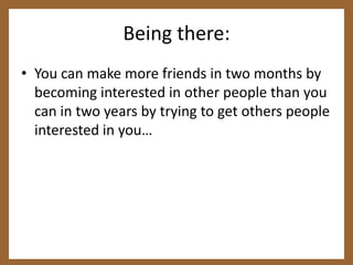 Being there:You can make more friends in two months by becoming interested in other people than you can in two years by trying to get others people interested in you…