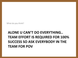 What do you think?Alone u can’t do everything.. team effort is required for 100% success so ask everybody in the team for POV