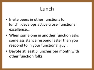 LunchInvite peers in other functions for lunch…develops active cross- functional excellence…When some one in another function asks some assistance respond faster than you respond to in your functional guy…Devote at least 5 lunches per month with other function folks.. 