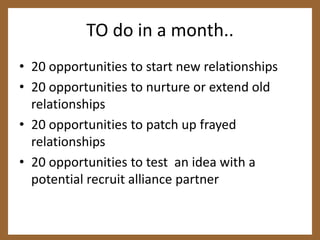TO do in a month..20 opportunities to start new relationships20 opportunities to nurture or extend old relationships20 opportunities to patch up frayed relationships20 opportunities to test  an idea with a potential recruit alliance partner