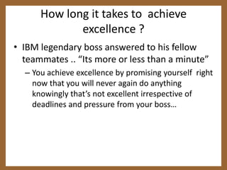 How long it takes to  achieve excellence ?IBM legendary boss answered to his fellow teammates .. “Its more or less than a minute”You achieve excellence by promising yourself  right now that you will never again do anything knowingly that’s not excellent irrespective of deadlines and pressure from your boss…