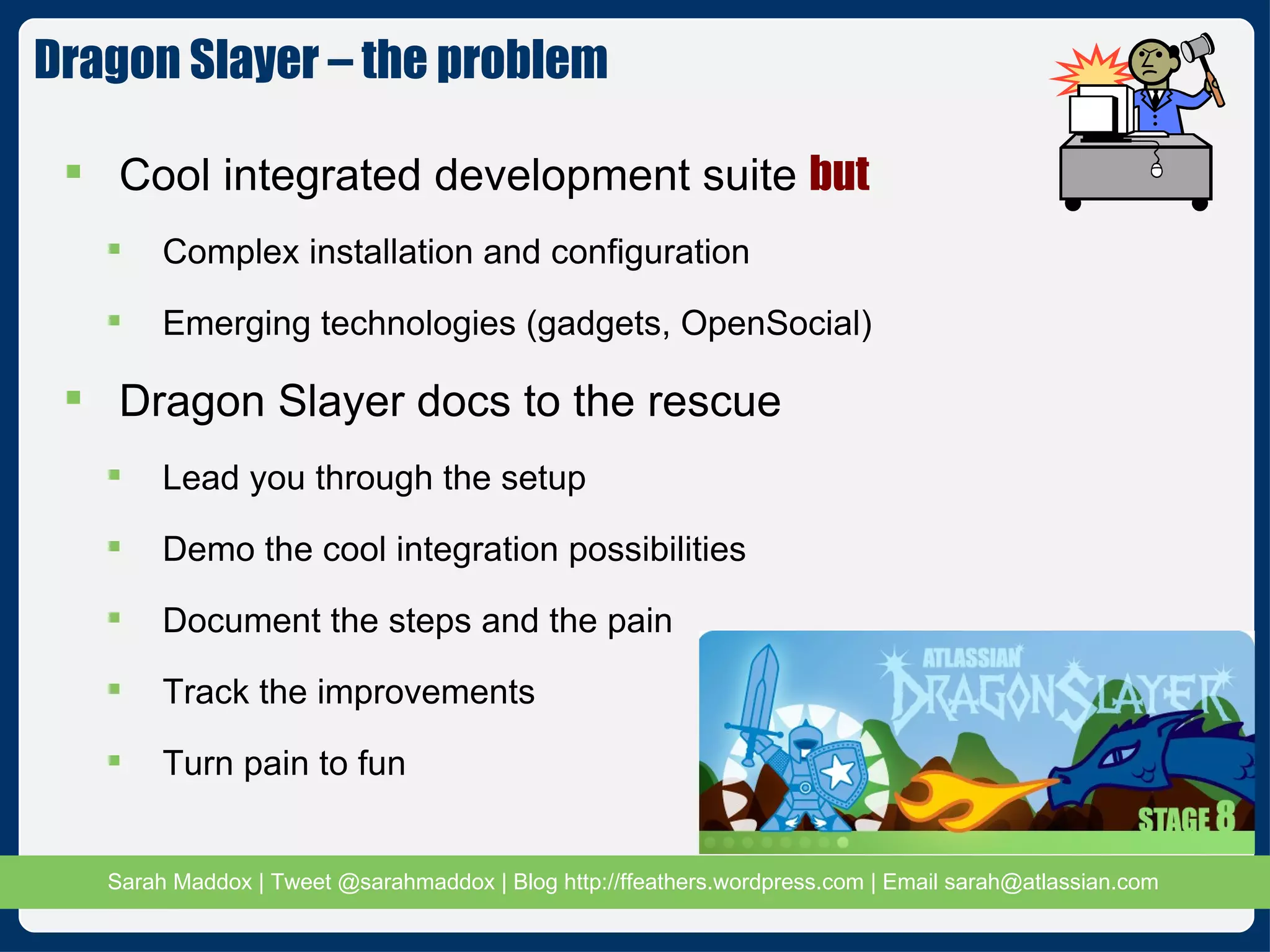 Cool integrated development suite  but Complex installation and configuration Emerging technologies (gadgets, OpenSocial) Dragon Slayer docs to the rescue Lead you through the setup Demo the cool integration possibilities Document the steps and the pain Track the improvements Turn pain to fun Dragon Slayer – the problem  