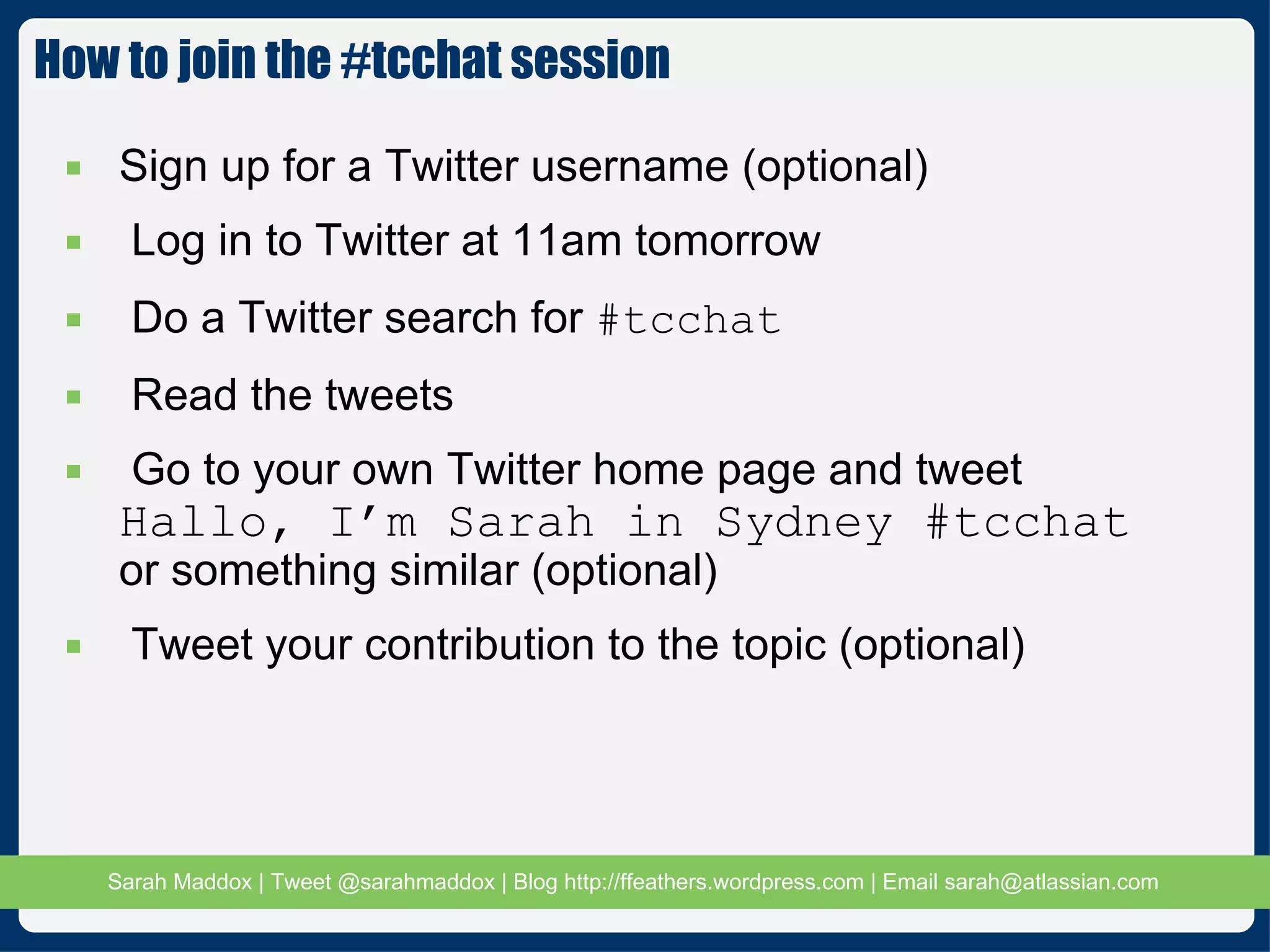 How to join the #tcchat session Sign up for a Twitter username (optional) Log in to Twitter at 11am tomorrow Do a Twitter search for  #tcchat Read the tweets Go to your own Twitter home page and tweet  Hallo, I’m Sarah in Sydney #tcchat or something similar (optional) Tweet your contribution to the topic (optional) 