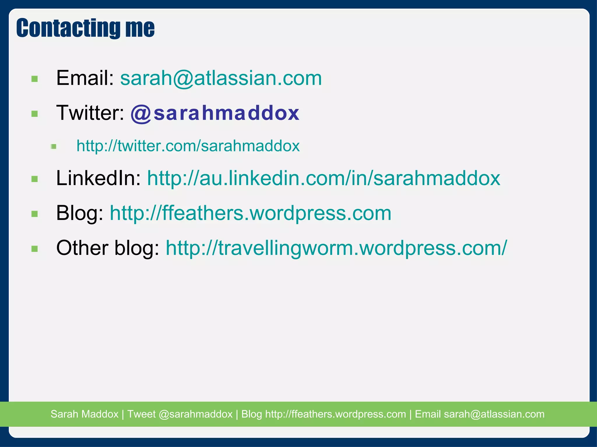 Contacting me Email:  [email_address] Twitter:  @sarahmaddox http://twitter.com/sarahmaddox LinkedIn:  http://au.linkedin.com/in/sarahmaddox Blog:  http://ffeathers.wordpress.com Other blog:  http://travellingworm.wordpress.com/ 
