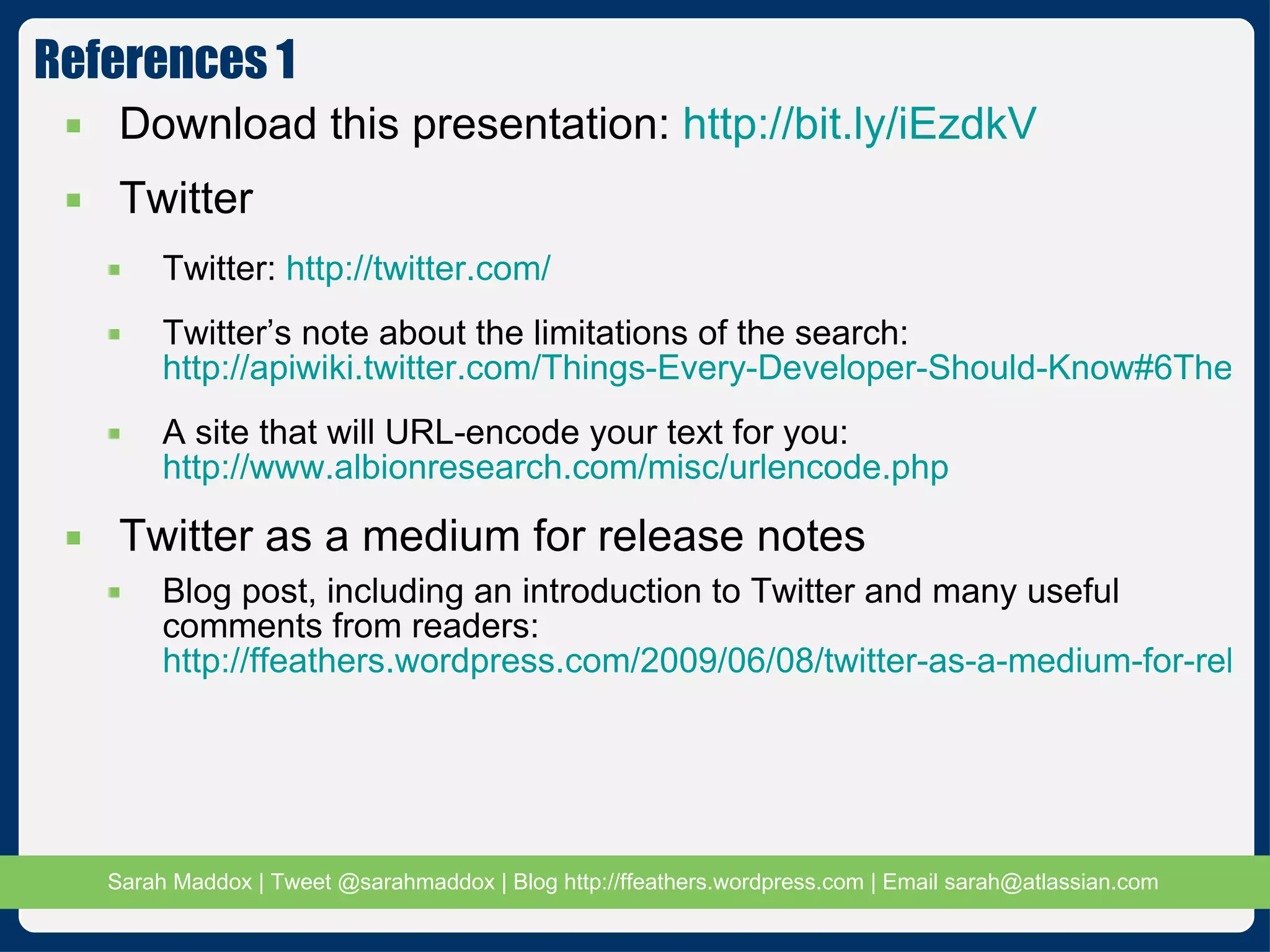 References 1 Download this presentation:  http://bit.ly/iEzdkV Twitter Twitter:  http://twitter.com/ Twitter’s note about the limitations of the search:  http://apiwiki.twitter.com/Things-Every-Developer-Should-Know#6Therearepaginationlimits A site that will URL-encode your text for you:  http://www.albionresearch.com/misc/urlencode.php Twitter as a medium for release notes Blog post, including an introduction to Twitter and many useful comments from readers:  http://ffeathers.wordpress.com/2009/06/08/twitter-as-a-medium-for-release-notes/ 