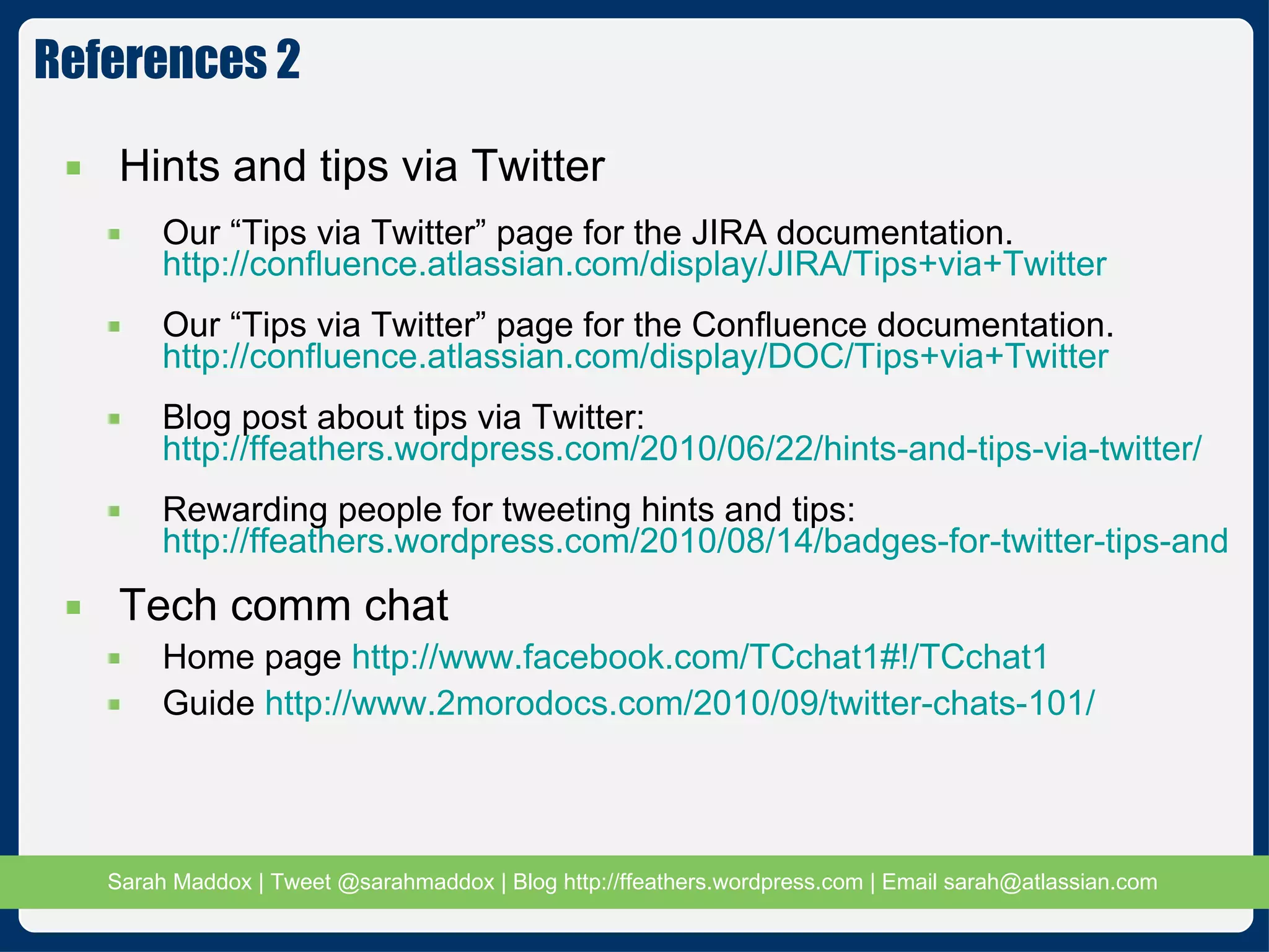 References 2 Hints and tips via Twitter Our “Tips via Twitter” page for the JIRA documentation.  http://confluence.atlassian.com/display/JIRA/Tips+via+Twitter Our “Tips via Twitter” page for the Confluence documentation.  http://confluence.atlassian.com/display/DOC/Tips+via+Twitter Blog post about tips via Twitter:  http://ffeathers.wordpress.com/2010/06/22/hints-and-tips-via-twitter/ Rewarding people for tweeting hints and tips:  http://ffeathers.wordpress.com/2010/08/14/badges-for-twitter-tips-and-thanks-to-technical-writers/ Tech comm chat Home page  http://www.facebook.com/TCchat1#!/TCchat1 Guide  http://www.2morodocs.com/2010/09/twitter-chats-101/ 