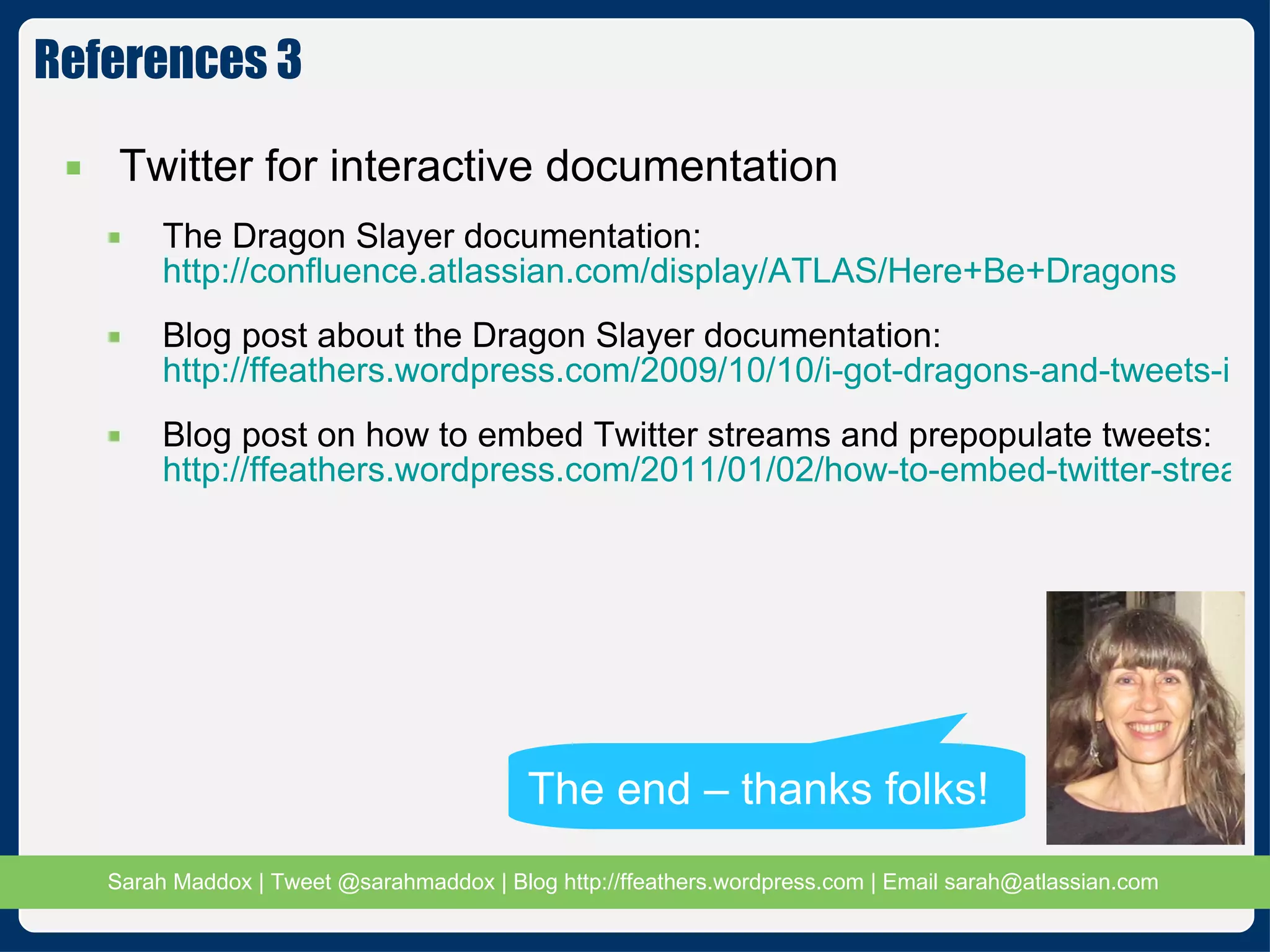 References 3 Twitter for interactive documentation The Dragon Slayer documentation:  http://confluence.atlassian.com/display/ATLAS/Here+Be+Dragons Blog post about the Dragon Slayer documentation:  http://ffeathers.wordpress.com/2009/10/10/i-got-dragons-and-tweets-in-my-docs/ Blog post on how to embed Twitter streams and prepopulate tweets: http://ffeathers.wordpress.com/2011/01/02/how-to-embed-twitter-streams-and-prepopulate-tweets-in-your-document/ The end – thanks folks! 