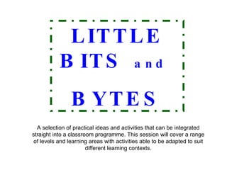 A selection of practical ideas and activities that can be integrated straight into a classroom programme. This session will cover a range of levels and learning areas with activities able to be adapted to suit different learning contexts. LITTLE BITS   and   BYTES 