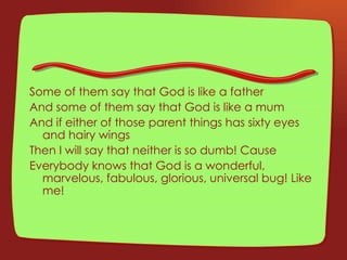 Some of them say that God is like a father And some of them say that God is like a mum And if either of those parent things has sixty eyes and hairy wings Then I will say that neither is so dumb! Cause Everybody knows that God is a wonderful, marvelous, fabulous, glorious, universal bug! Like me! 
