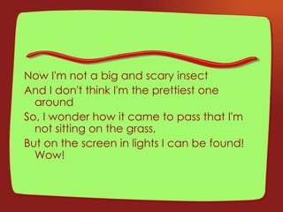 Now I'm not a big and scary insect And I don't think I'm the prettiest one around So, I wonder how it came to pass that I'm not sitting on the grass, But on the screen in lights I can be found!  Wow! 