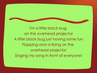 I'm a little black bug  on the overhead projector A little black bug just having some fun Flapping and a-flying on the  overhead projector Singing my song in front of everyone! 