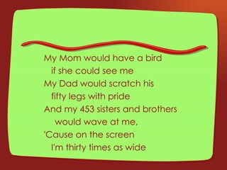 My Mom would have a bird  if she could see me My Dad would scratch his  fifty legs with pride And my 453 sisters and brothers   would wave at me, 'Cause on the screen  I'm thirty times as wide 