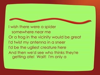 I wish there were a spider  somewhere near me Or a frog in the vicinity would be great I'd twist my antenna in a sneer I'd be the ugliest creature here And then we'd see who thinks they're getting ate!  Wait!  I'm only a 