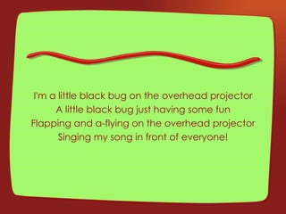 I'm a little black bug on the overhead projector A little black bug just having some fun Flapping and a-flying on the overhead projector Singing my song in front of everyone! 
