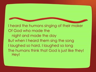 I heard the humans singing of their maker Of God who made the  night and made the day But when I heard them sing the song I laughed so hard, I laughed so long The humans think that God is just like they! Hey! 