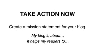 TAKE ACTION NOW!
Create a mission statement for your blog.!
!
My blog is about… !
It helps my readers to…!
!
 