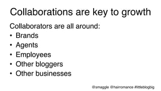 Collaborations are key to growth !
Collaborators are all around:!
•  Brands!
•  Agents!
•  Employees!
•  Other bloggers!
•  Other businesses!
@smaggle @hairromance #littleblogbig!
 