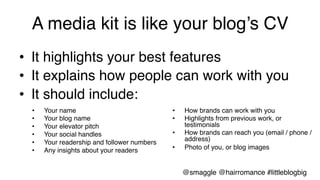A media kit is like your blog’s CV!
•  It highlights your best features!
•  It explains how people can work with you!
•  It should include:!
•  Your name!
•  Your blog name!
•  Your elevator pitch!
•  Your social handles!
•  Your readership and follower numbers!
•  Any insights about your readers!
•  How brands can work with you!
•  Highlights from previous work, or
testimonials !
•  How brands can reach you (email / phone /
address)!
•  Photo of you, or blog images!
@smaggle @hairromance #littleblogbig!
 